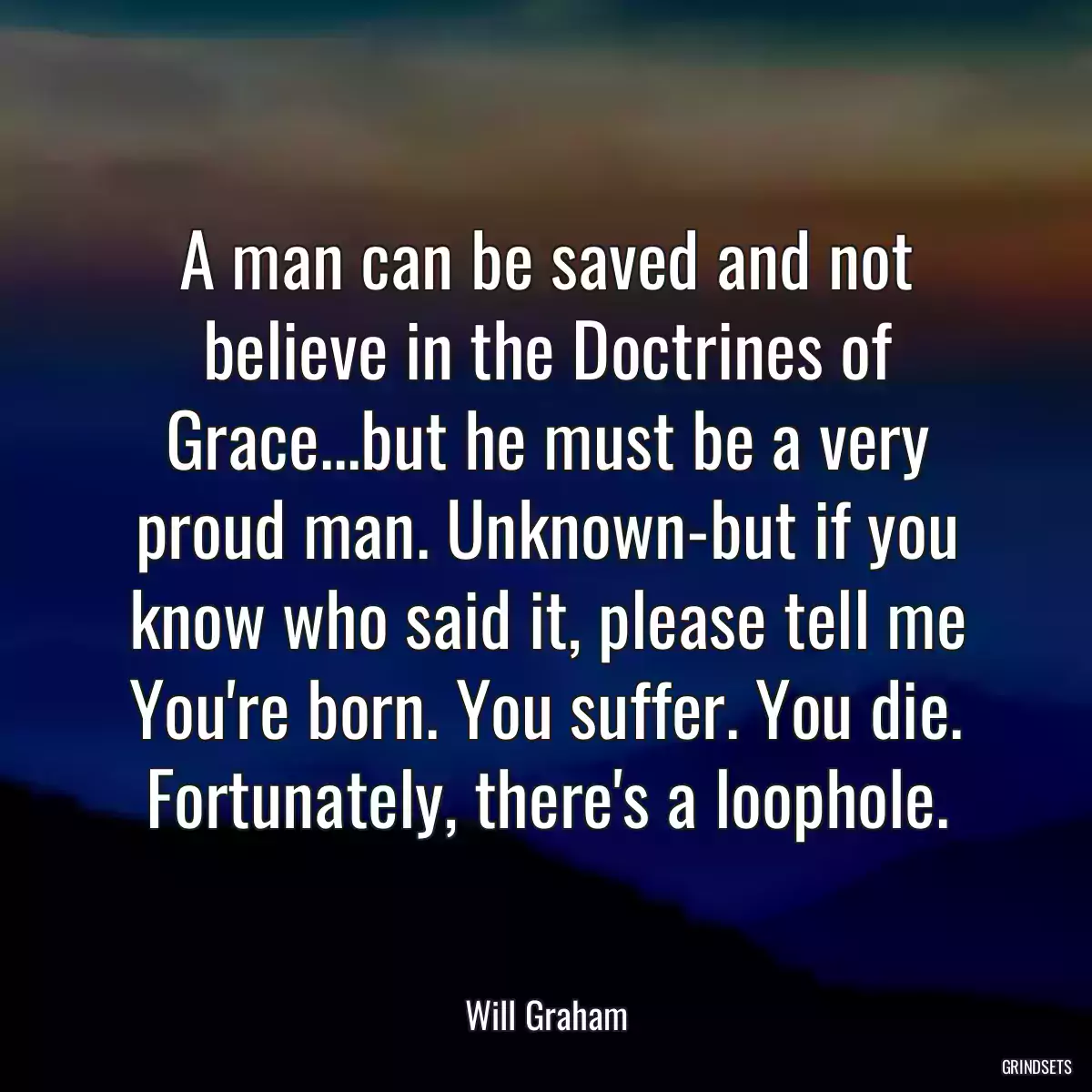 A man can be saved and not believe in the Doctrines of Grace...but he must be a very proud man. Unknown-but if you know who said it, please tell me You\'re born. You suffer. You die. Fortunately, there\'s a loophole.