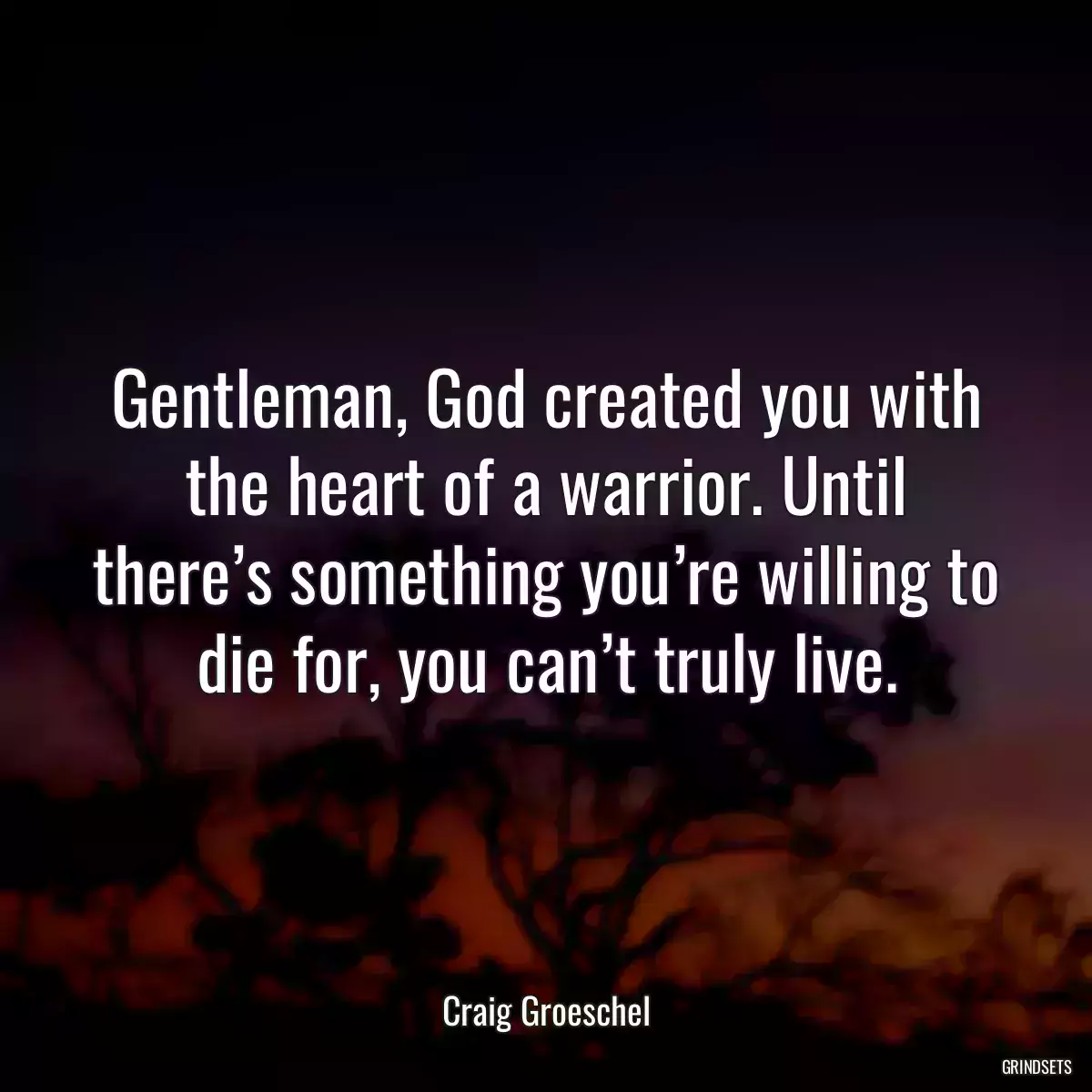 Gentleman, God created you with the heart of a warrior. Until there’s something you’re willing to die for, you can’t truly live.