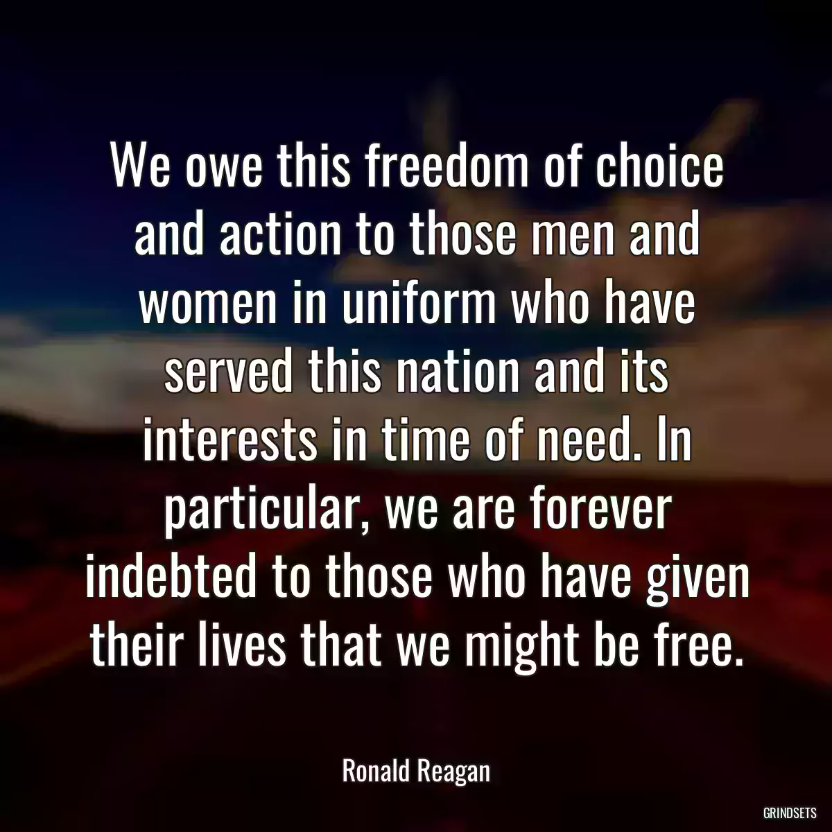 We owe this freedom of choice and action to those men and women in uniform who have served this nation and its interests in time of need. In particular, we are forever indebted to those who have given their lives that we might be free.