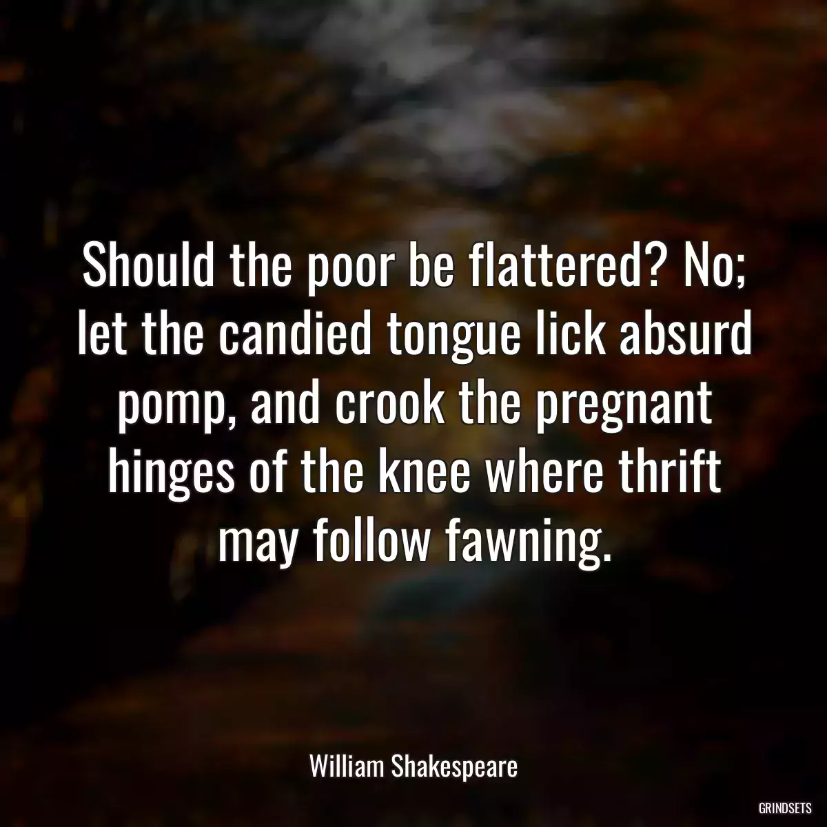 Should the poor be flattered? No; let the candied tongue lick absurd pomp, and crook the pregnant hinges of the knee where thrift may follow fawning.