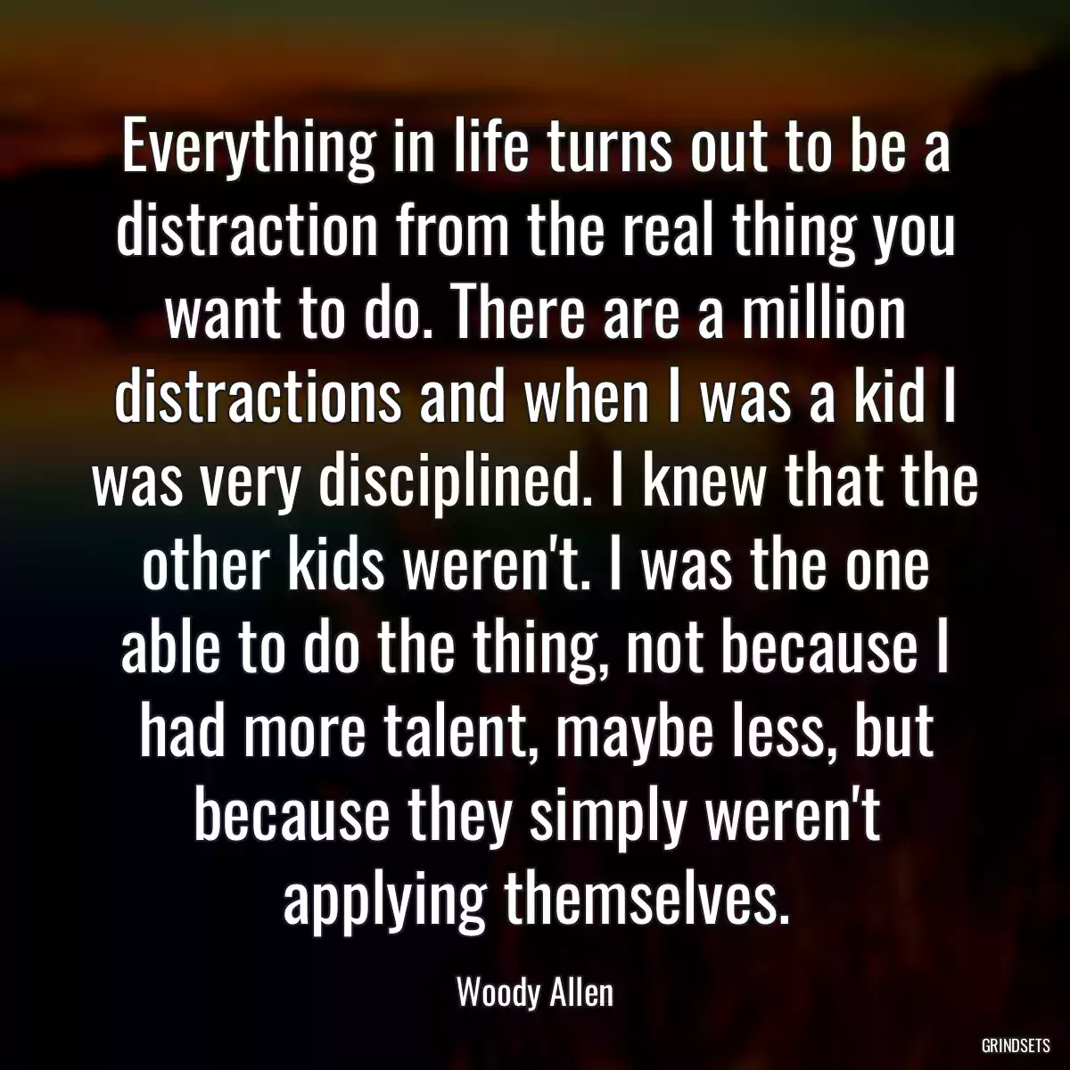 Everything in life turns out to be a distraction from the real thing you want to do. There are a million distractions and when I was a kid I was very disciplined. I knew that the other kids weren\'t. I was the one able to do the thing, not because I had more talent, maybe less, but because they simply weren\'t applying themselves.