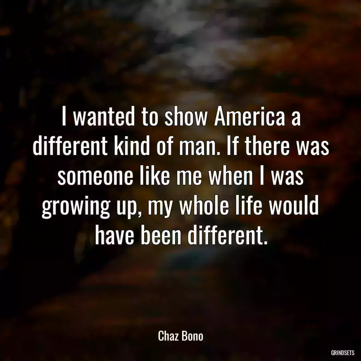 I wanted to show America a different kind of man. If there was someone like me when I was growing up, my whole life would have been different.