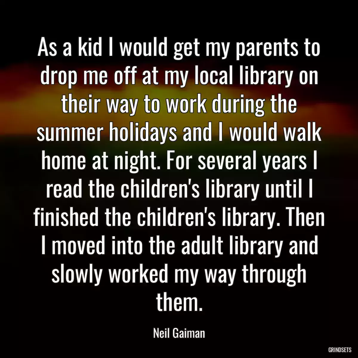 As a kid I would get my parents to drop me off at my local library on their way to work during the summer holidays and I would walk home at night. For several years I read the children\'s library until I finished the children\'s library. Then I moved into the adult library and slowly worked my way through them.