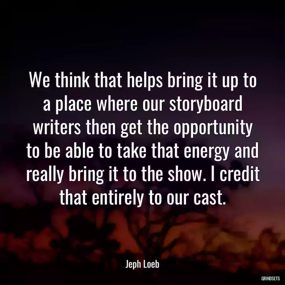 We think that helps bring it up to a place where our storyboard writers then get the opportunity to be able to take that energy and really bring it to the show. I credit that entirely to our cast.