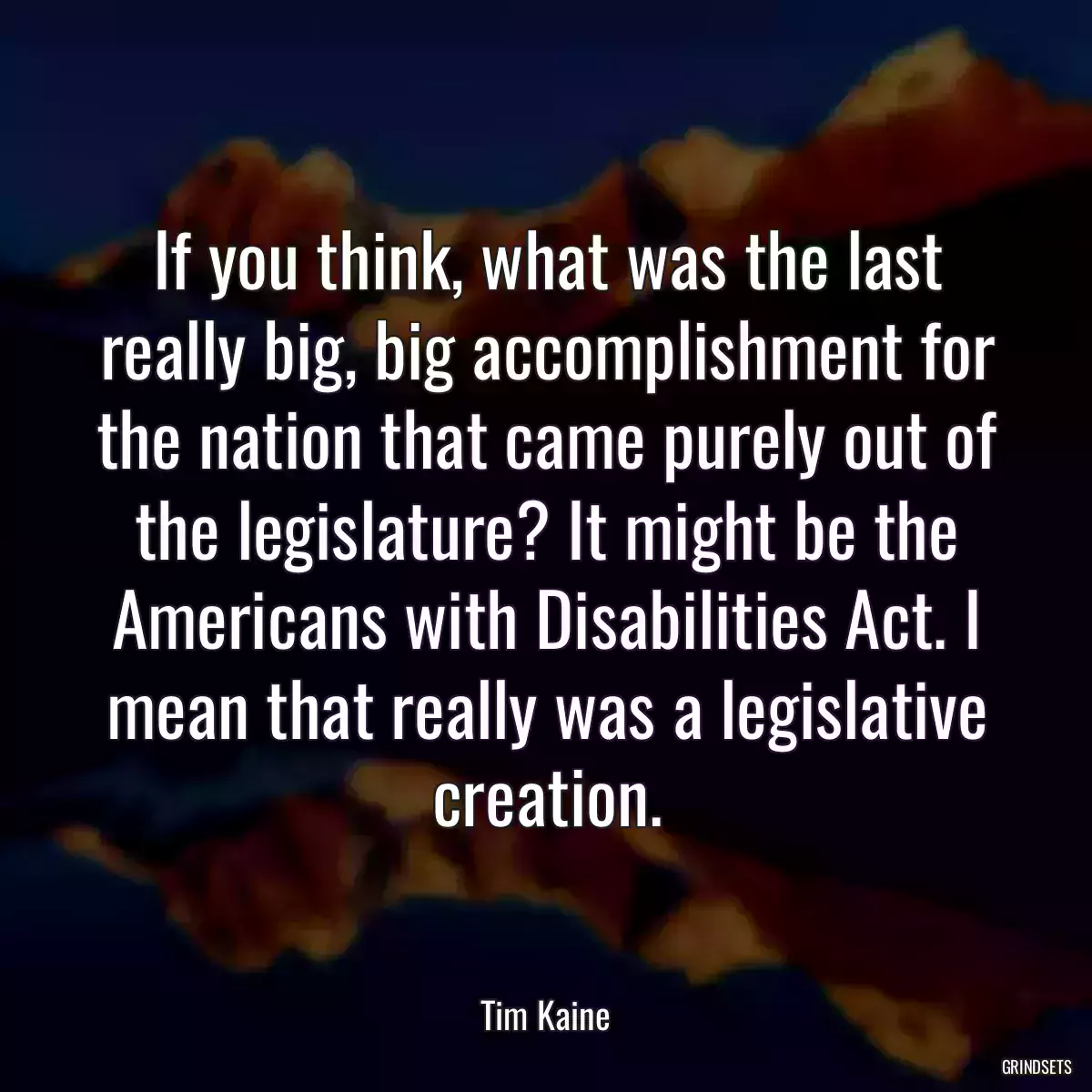 If you think, what was the last really big, big accomplishment for the nation that came purely out of the legislature? It might be the Americans with Disabilities Act. I mean that really was a legislative creation.