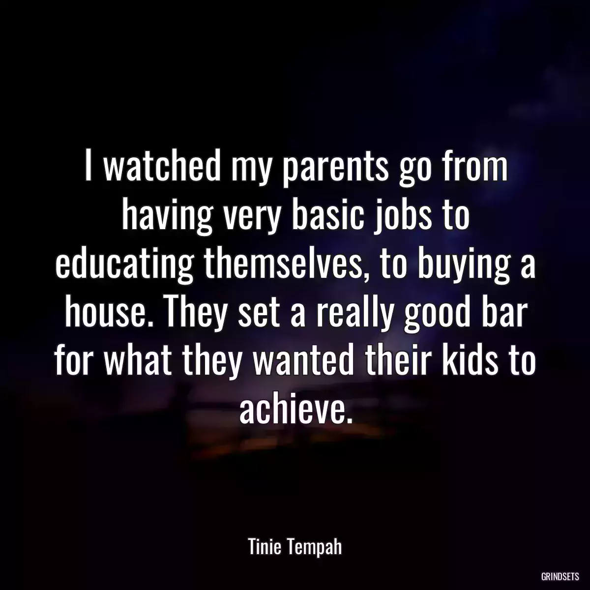 I watched my parents go from having very basic jobs to educating themselves, to buying a house. They set a really good bar for what they wanted their kids to achieve.