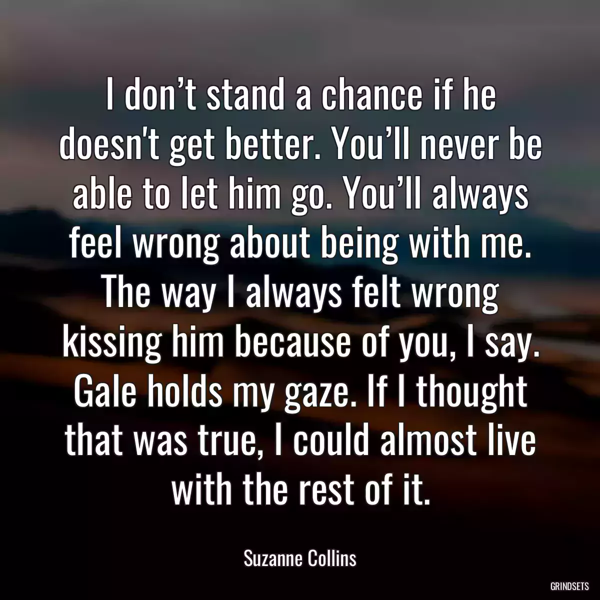 I don’t stand a chance if he doesn\'t get better. You’ll never be able to let him go. You’ll always feel wrong about being with me. The way I always felt wrong kissing him because of you, I say. Gale holds my gaze. If I thought that was true, I could almost live with the rest of it.