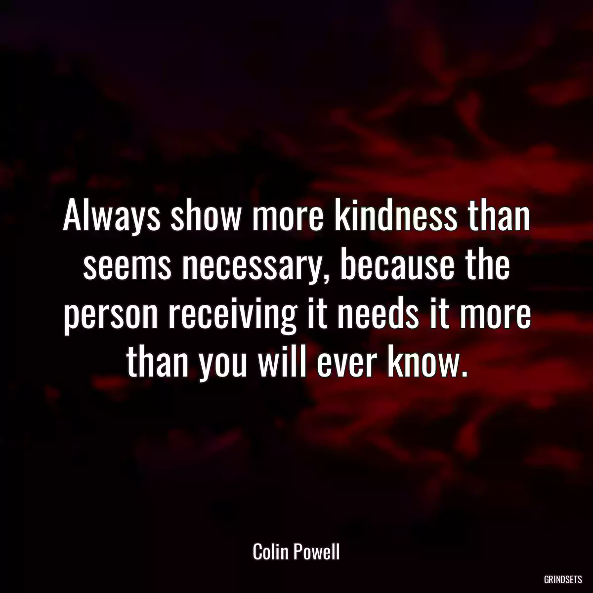Always show more kindness than seems necessary, because the person receiving it needs it more than you will ever know.