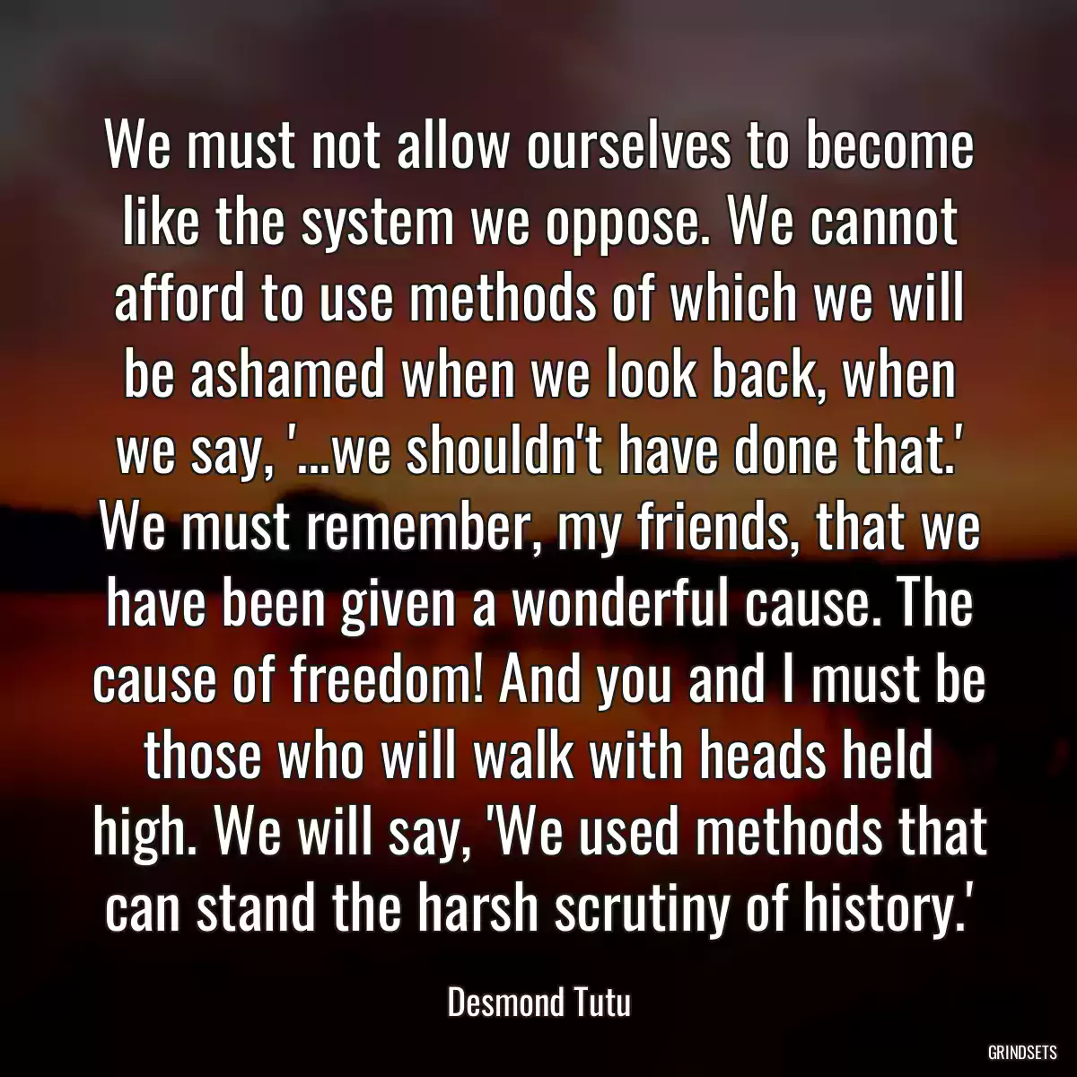 We must not allow ourselves to become like the system we oppose. We cannot afford to use methods of which we will be ashamed when we look back, when we say, \'...we shouldn\'t have done that.\' We must remember, my friends, that we have been given a wonderful cause. The cause of freedom! And you and I must be those who will walk with heads held high. We will say, \'We used methods that can stand the harsh scrutiny of history.\'