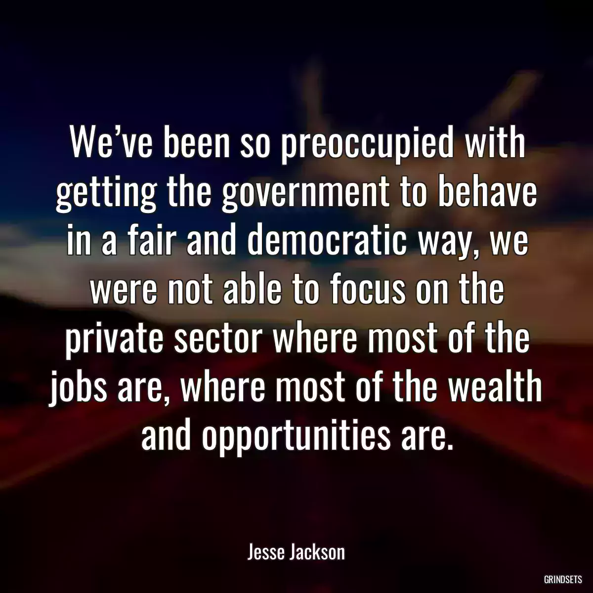 We’ve been so preoccupied with getting the government to behave in a fair and democratic way, we were not able to focus on the private sector where most of the jobs are, where most of the wealth and opportunities are.