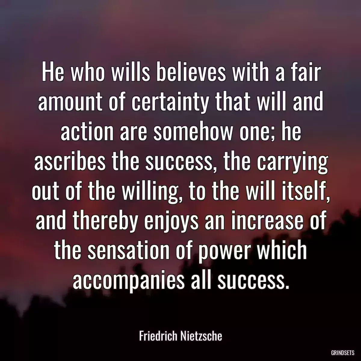 He who wills believes with a fair amount of certainty that will and action are somehow one; he ascribes the success, the carrying out of the willing, to the will itself, and thereby enjoys an increase of the sensation of power which accompanies all success.