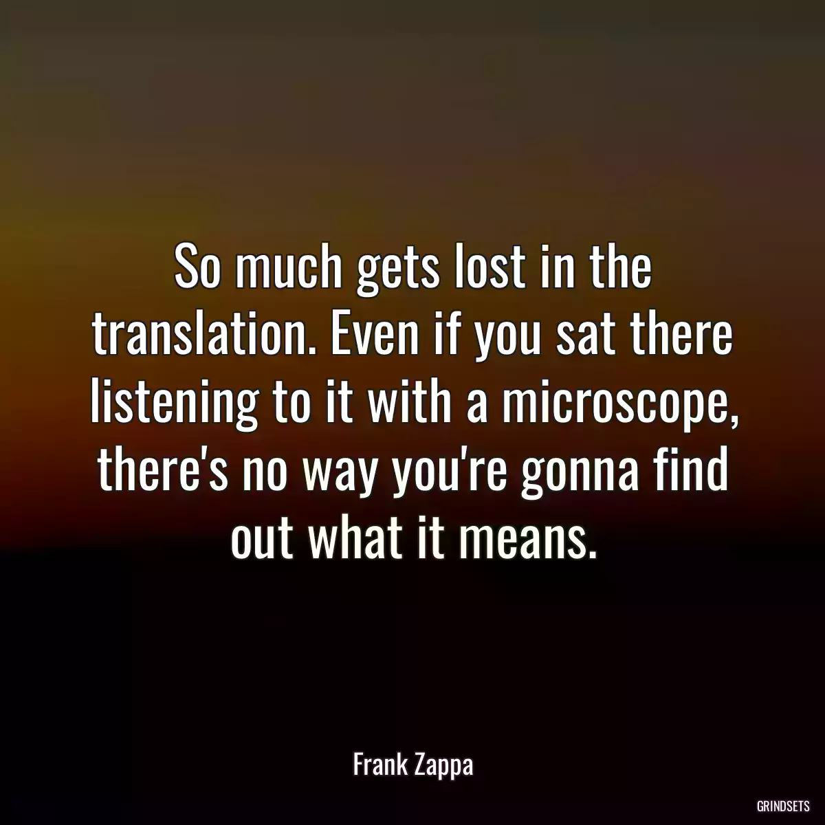 So much gets lost in the translation. Even if you sat there listening to it with a microscope, there\'s no way you\'re gonna find out what it means.