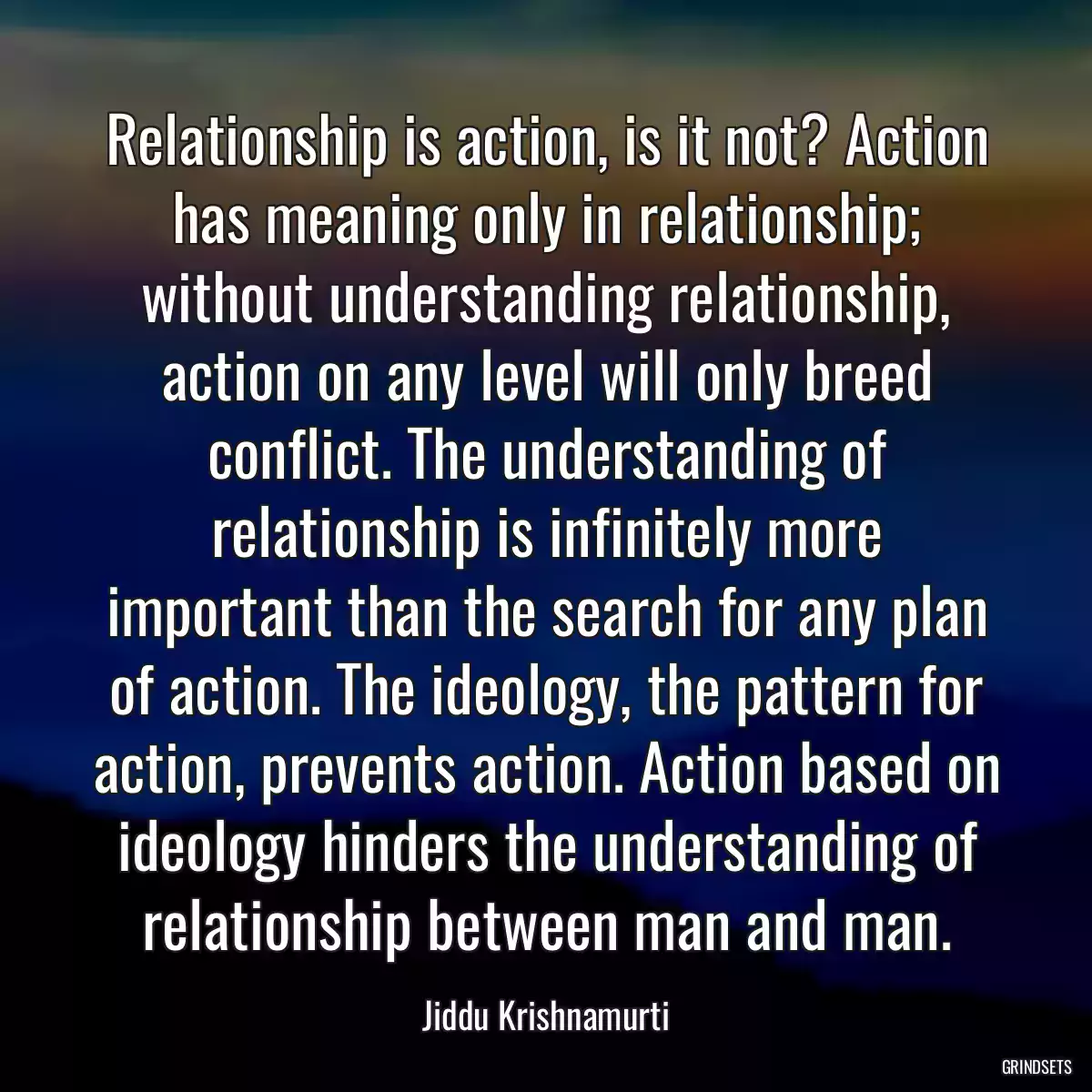 Relationship is action, is it not? Action has meaning only in relationship; without understanding relationship, action on any level will only breed conflict. The understanding of relationship is infinitely more important than the search for any plan of action. The ideology, the pattern for action, prevents action. Action based on ideology hinders the understanding of relationship between man and man.