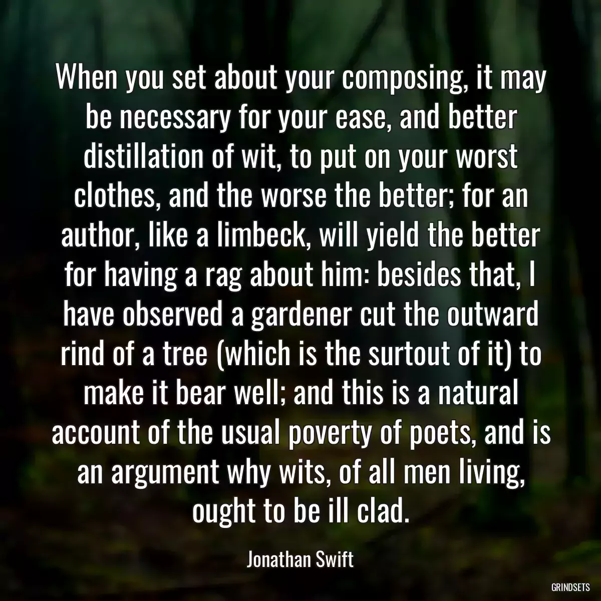 When you set about your composing, it may be necessary for your ease, and better distillation of wit, to put on your worst clothes, and the worse the better; for an author, like a limbeck, will yield the better for having a rag about him: besides that, I have observed a gardener cut the outward rind of a tree (which is the surtout of it) to make it bear well; and this is a natural account of the usual poverty of poets, and is an argument why wits, of all men living, ought to be ill clad.