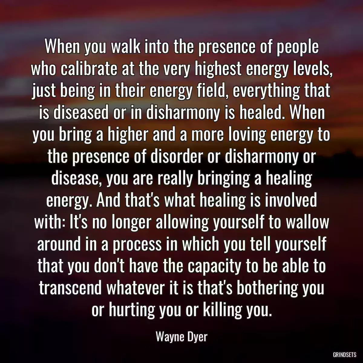 When you walk into the presence of people who calibrate at the very highest energy levels, just being in their energy field, everything that is diseased or in disharmony is healed. When you bring a higher and a more loving energy to the presence of disorder or disharmony or disease, you are really bringing a healing energy. And that\'s what healing is involved with: It\'s no longer allowing yourself to wallow around in a process in which you tell yourself that you don\'t have the capacity to be able to transcend whatever it is that\'s bothering you or hurting you or killing you.