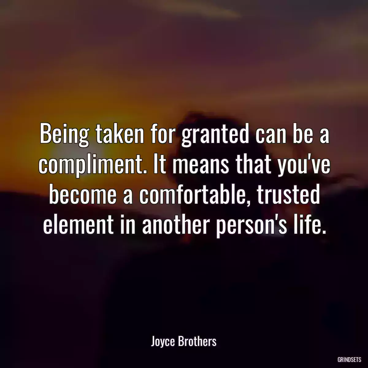 Being taken for granted can be a compliment. It means that you\'ve become a comfortable, trusted element in another person\'s life.