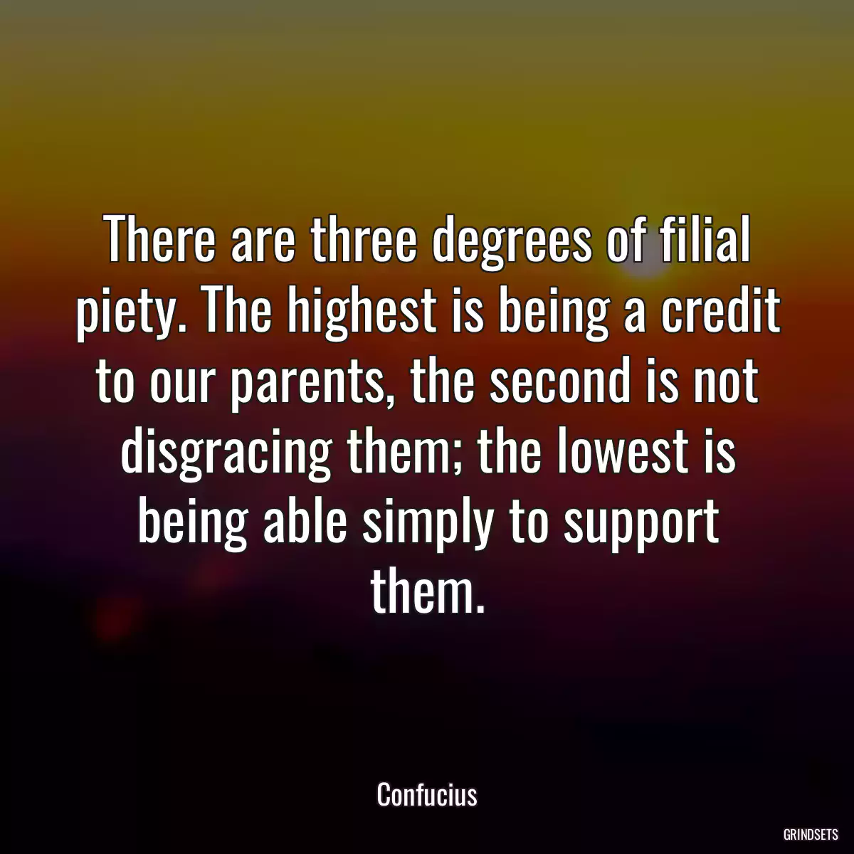 There are three degrees of filial piety. The highest is being a credit to our parents, the second is not disgracing them; the lowest is being able simply to support them.