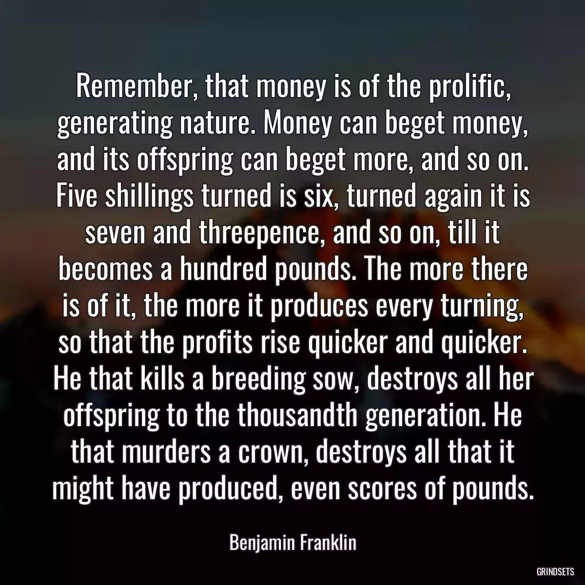 Remember, that money is of the prolific, generating nature. Money can beget money, and its offspring can beget more, and so on. Five shillings turned is six, turned again it is seven and threepence, and so on, till it becomes a hundred pounds. The more there is of it, the more it produces every turning, so that the profits rise quicker and quicker. He that kills a breeding sow, destroys all her offspring to the thousandth generation. He that murders a crown, destroys all that it might have produced, even scores of pounds.