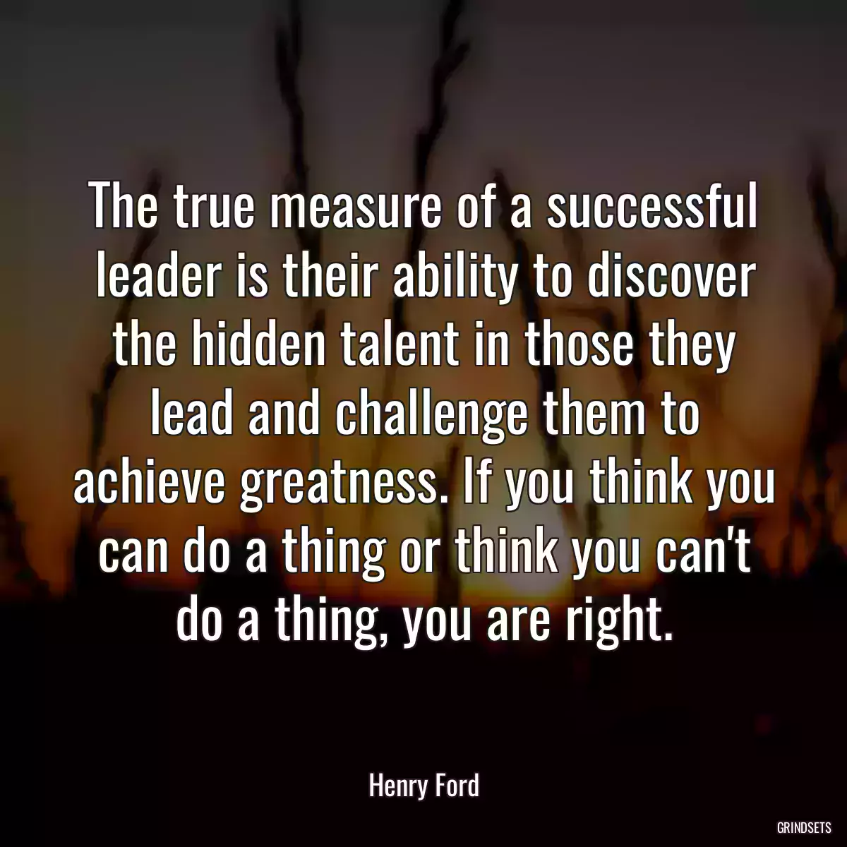 The true measure of a successful leader is their ability to discover the hidden talent in those they lead and challenge them to achieve greatness. If you think you can do a thing or think you can\'t do a thing, you are right.