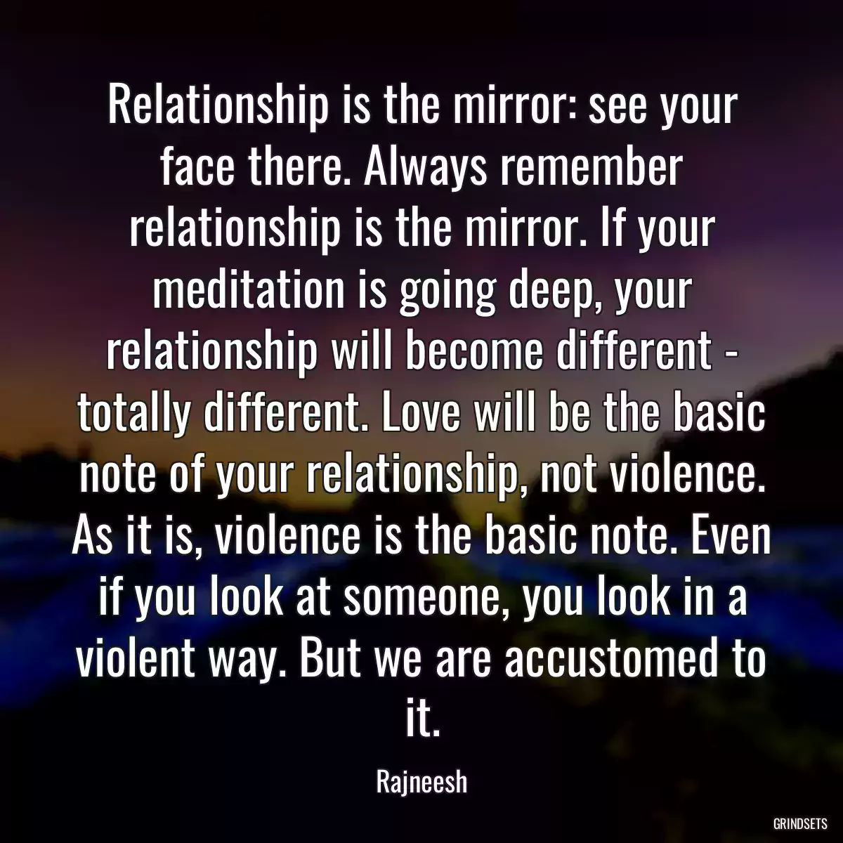 Relationship is the mirror: see your face there. Always remember relationship is the mirror. If your meditation is going deep, your relationship will become different - totally different. Love will be the basic note of your relationship, not violence. As it is, violence is the basic note. Even if you look at someone, you look in a violent way. But we are accustomed to it.