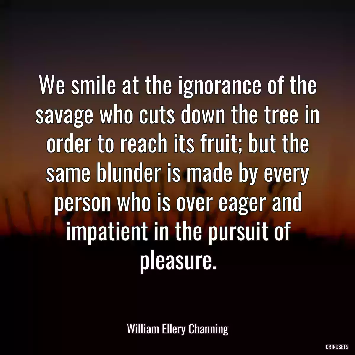 We smile at the ignorance of the savage who cuts down the tree in order to reach its fruit; but the same blunder is made by every person who is over eager and impatient in the pursuit of pleasure.