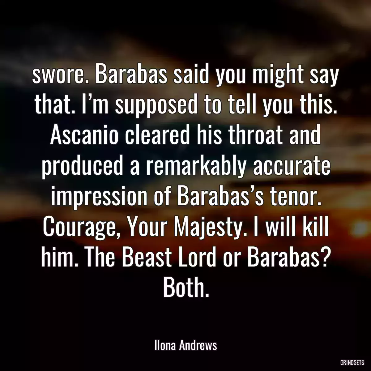 swore. Barabas said you might say that. I’m supposed to tell you this. Ascanio cleared his throat and produced a remarkably accurate impression of Barabas’s tenor. Courage, Your Majesty. I will kill him. The Beast Lord or Barabas? Both.