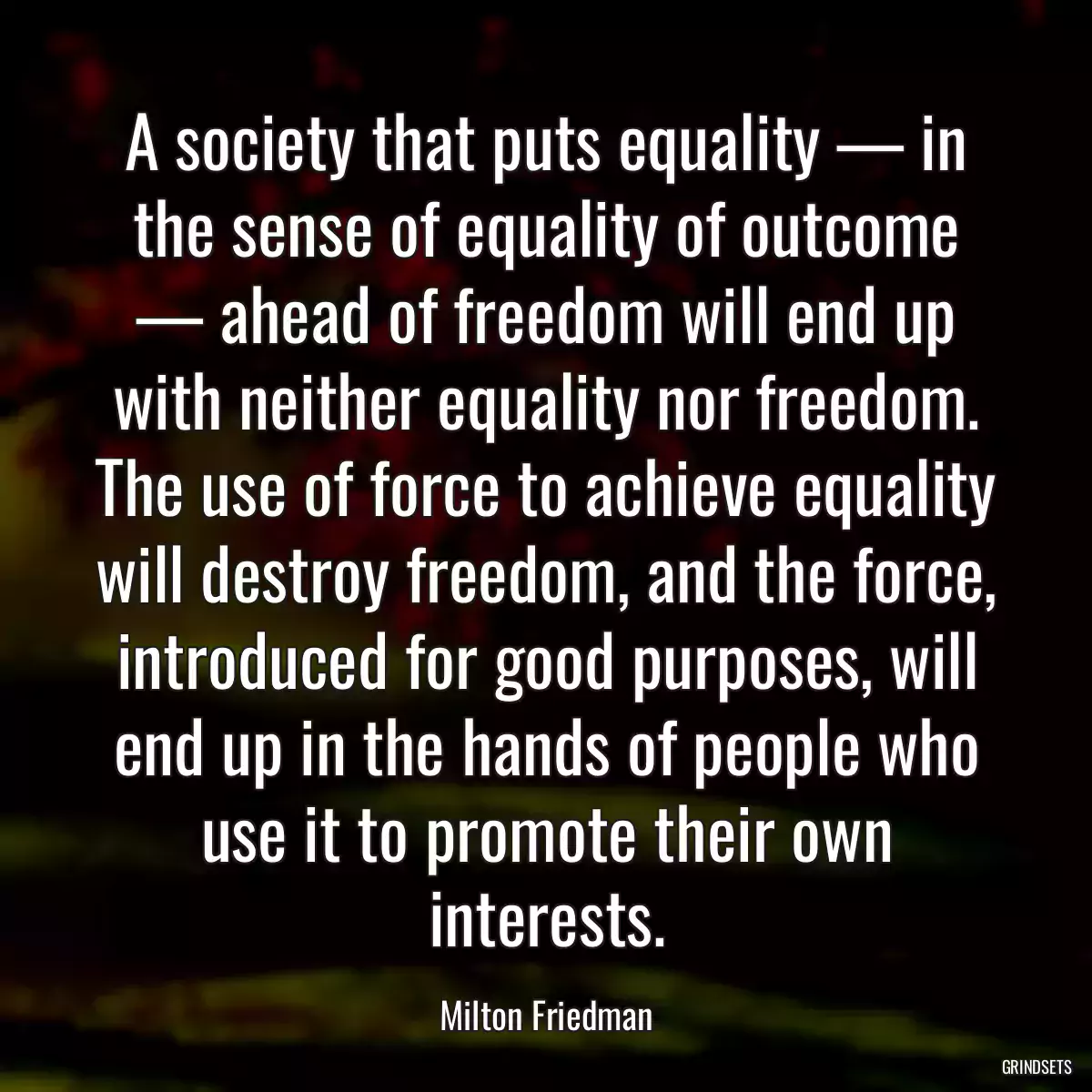 A society that puts equality — in the sense of equality of outcome — ahead of freedom will end up with neither equality nor freedom. The use of force to achieve equality will destroy freedom, and the force, introduced for good purposes, will end up in the hands of people who use it to promote their own interests.