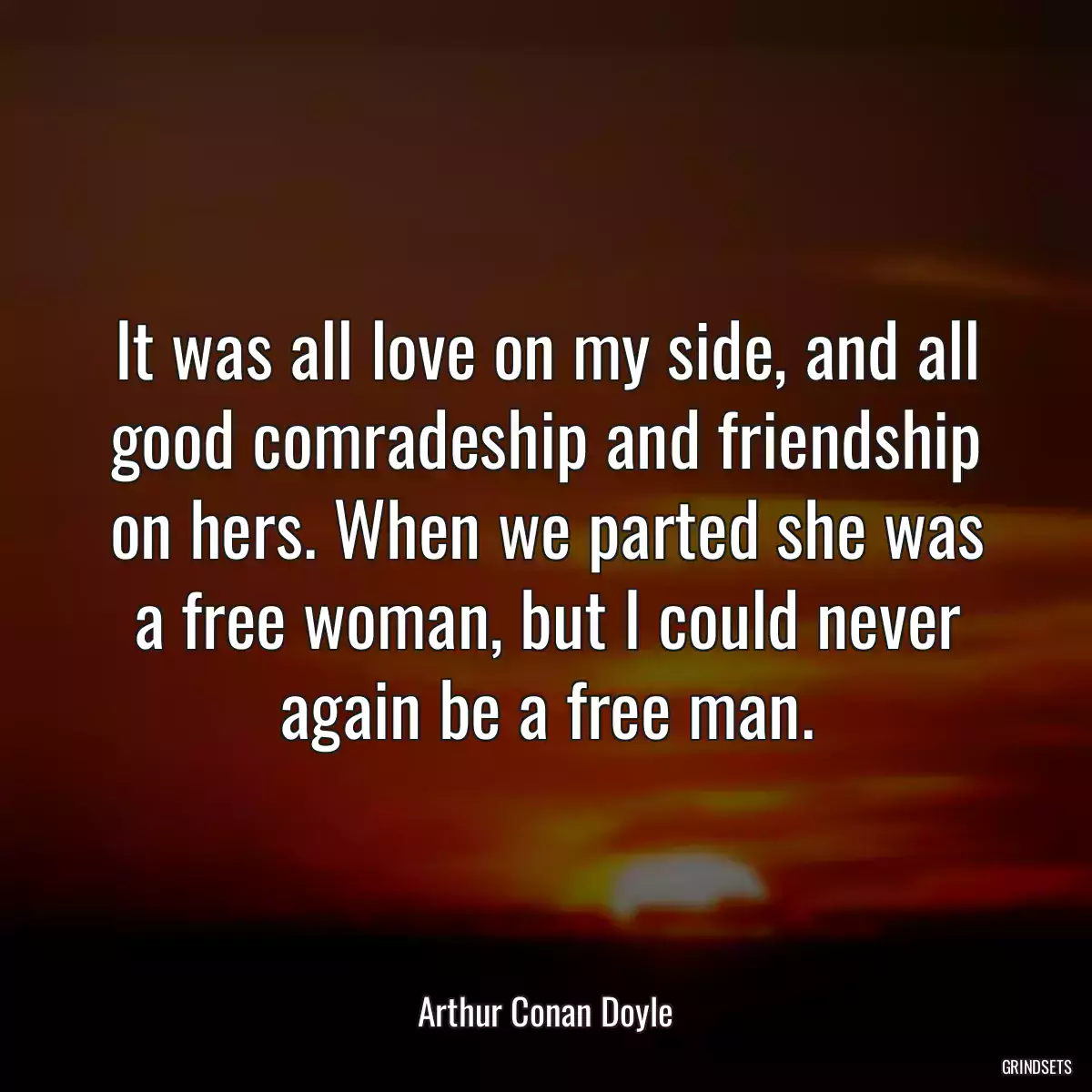 It was all love on my side, and all good comradeship and friendship on hers. When we parted she was a free woman, but I could never again be a free man.