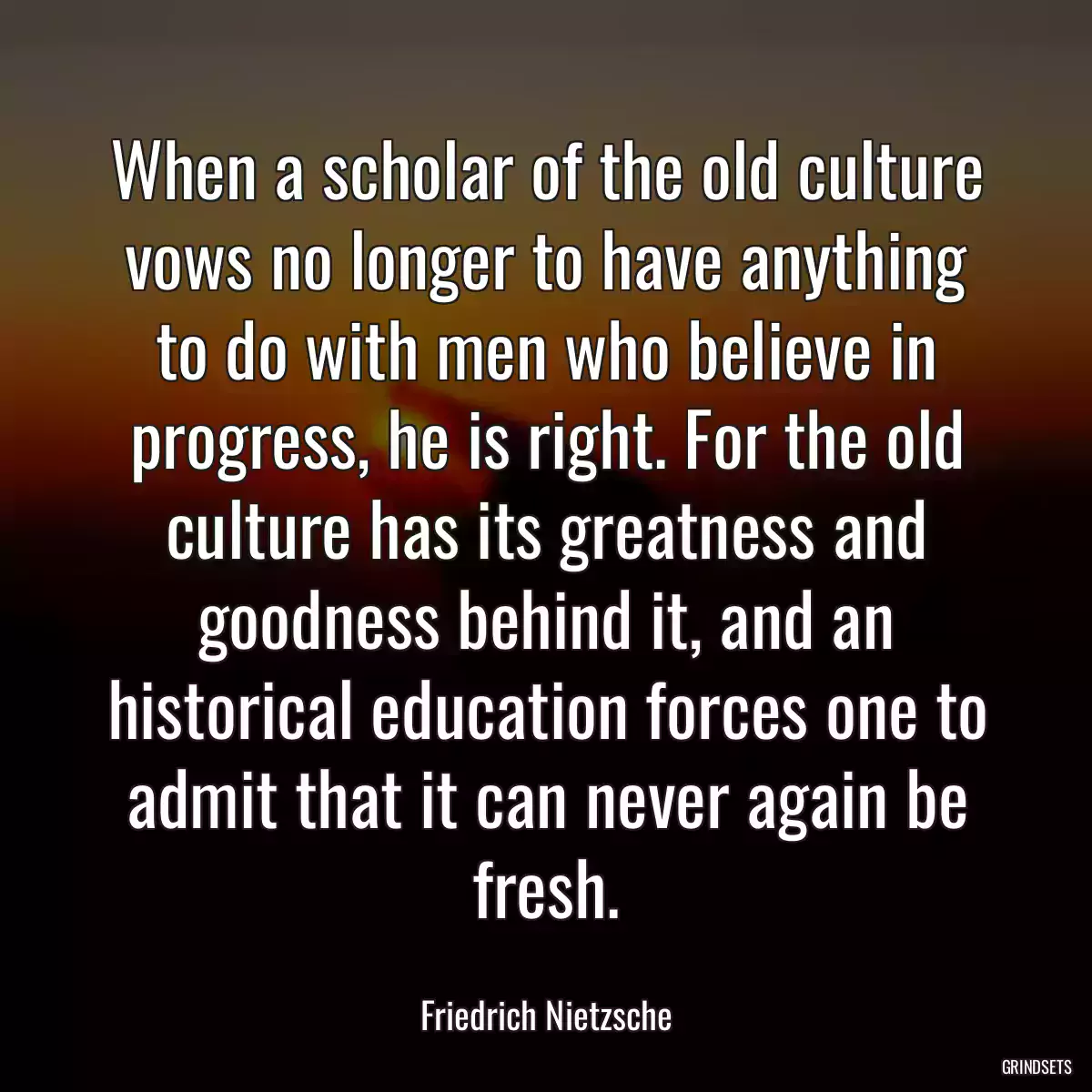 When a scholar of the old culture vows no longer to have anything to do with men who believe in progress, he is right. For the old culture has its greatness and goodness behind it, and an historical education forces one to admit that it can never again be fresh.