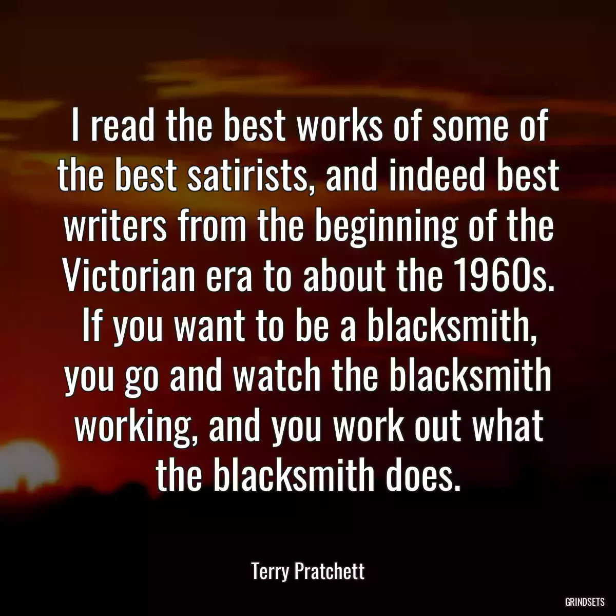 I read the best works of some of the best satirists, and indeed best writers from the beginning of the Victorian era to about the 1960s. If you want to be a blacksmith, you go and watch the blacksmith working, and you work out what the blacksmith does.