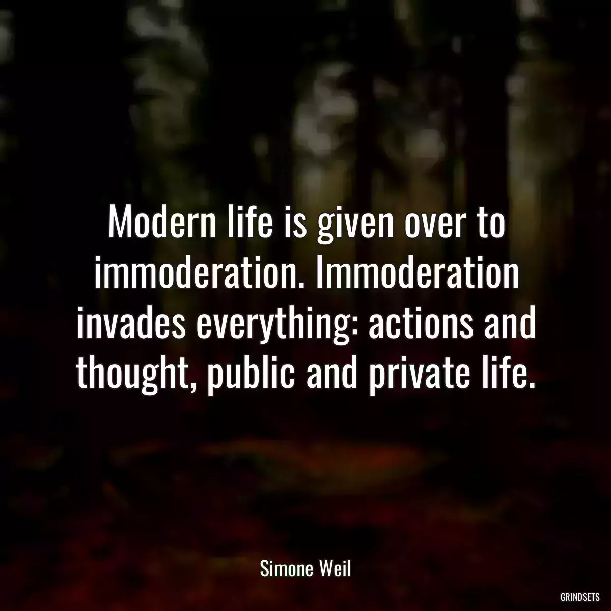 Modern life is given over to immoderation. Immoderation invades everything: actions and thought, public and private life.