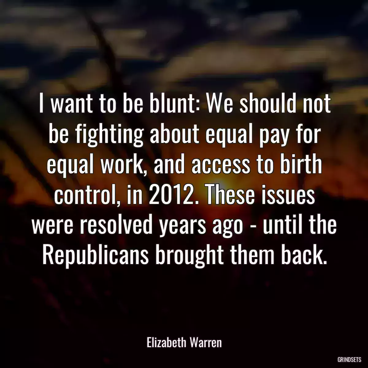 I want to be blunt: We should not be fighting about equal pay for equal work, and access to birth control, in 2012. These issues were resolved years ago - until the Republicans brought them back.