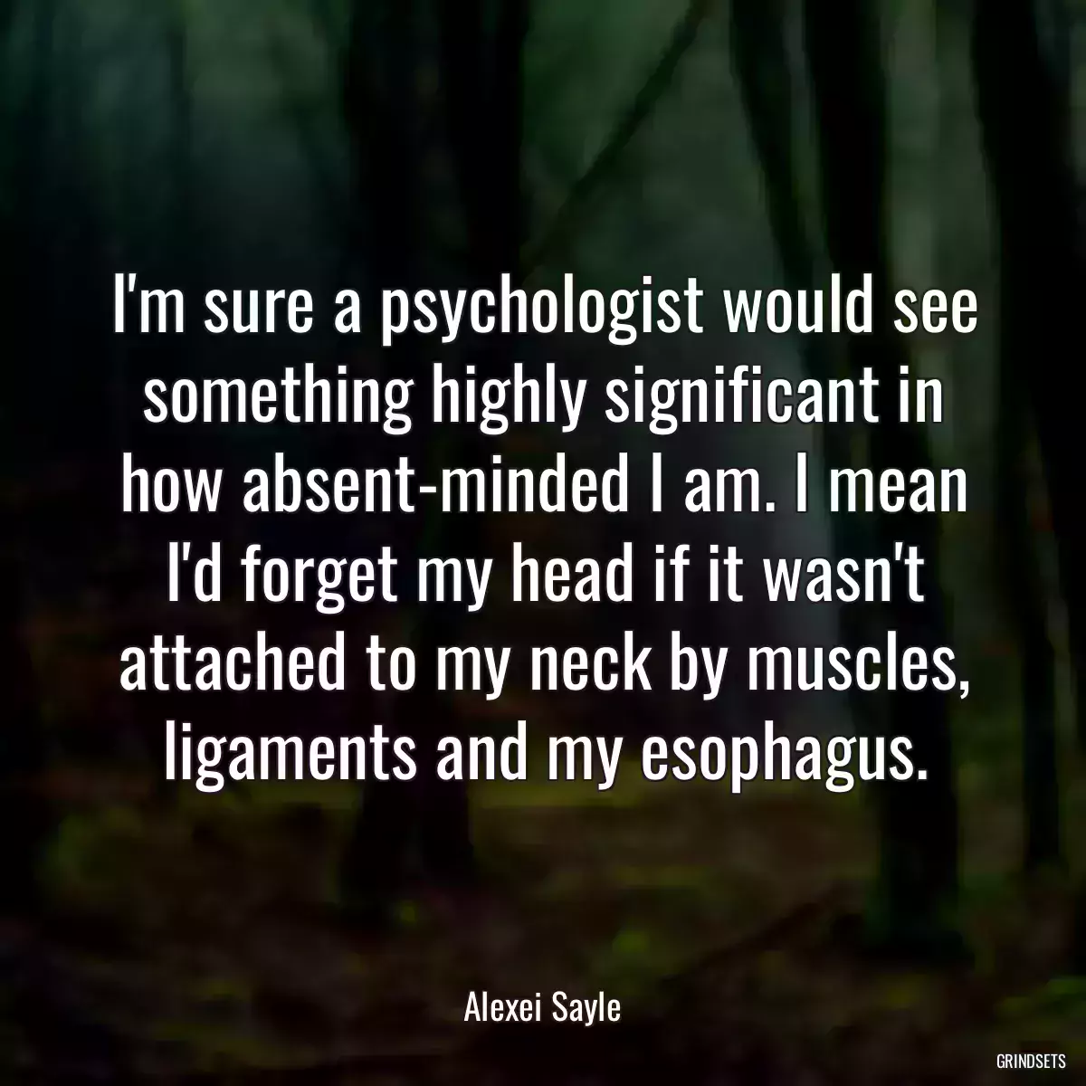 I\'m sure a psychologist would see something highly significant in how absent-minded I am. I mean I\'d forget my head if it wasn\'t attached to my neck by muscles, ligaments and my esophagus.