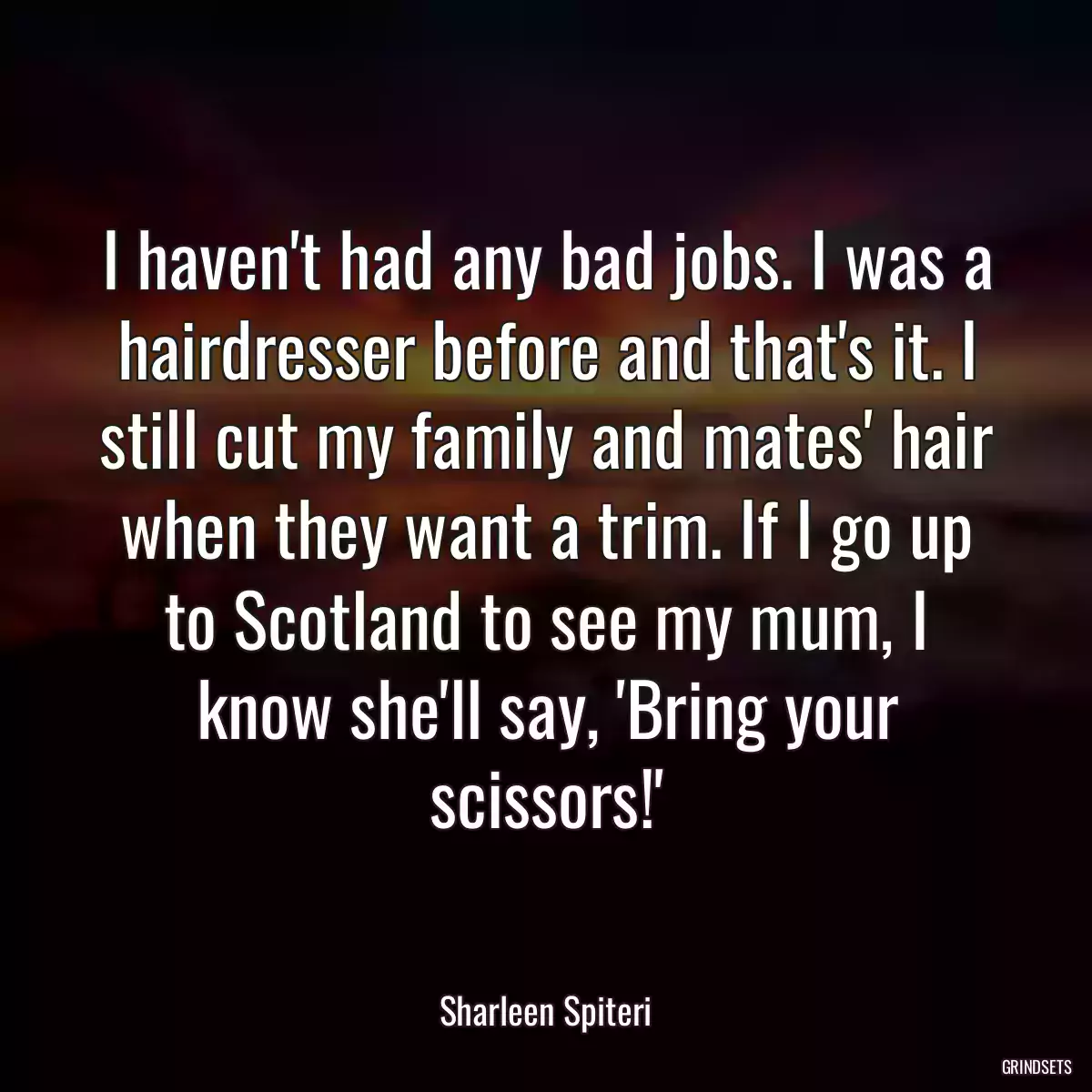 I haven\'t had any bad jobs. I was a hairdresser before and that\'s it. I still cut my family and mates\' hair when they want a trim. If I go up to Scotland to see my mum, I know she\'ll say, \'Bring your scissors!\'