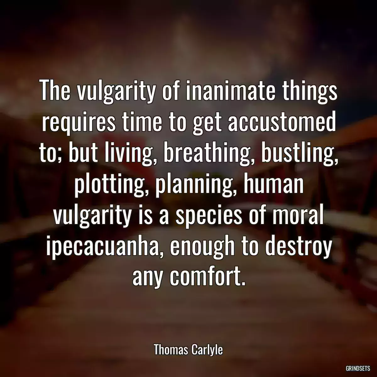 The vulgarity of inanimate things requires time to get accustomed to; but living, breathing, bustling, plotting, planning, human vulgarity is a species of moral ipecacuanha, enough to destroy any comfort.