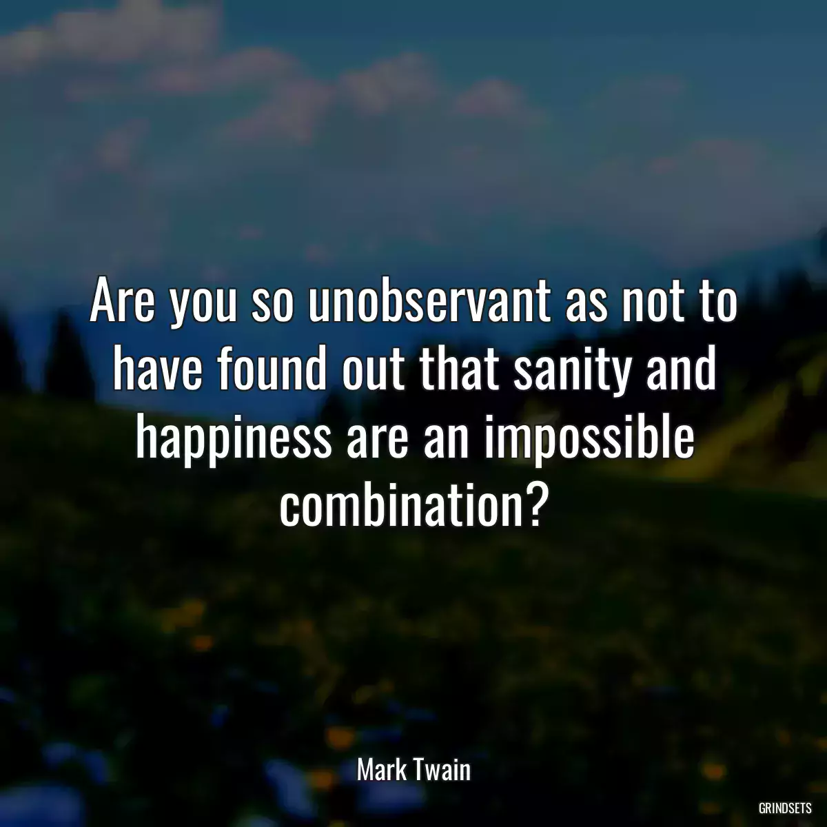 Are you so unobservant as not to have found out that sanity and happiness are an impossible combination?