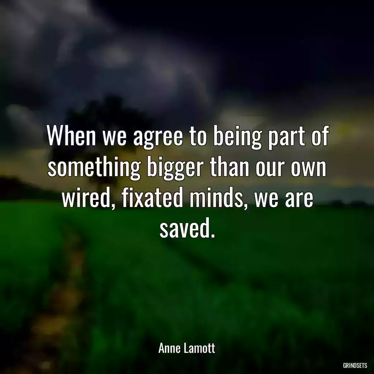 When we agree to being part of something bigger than our own wired, fixated minds, we are saved.