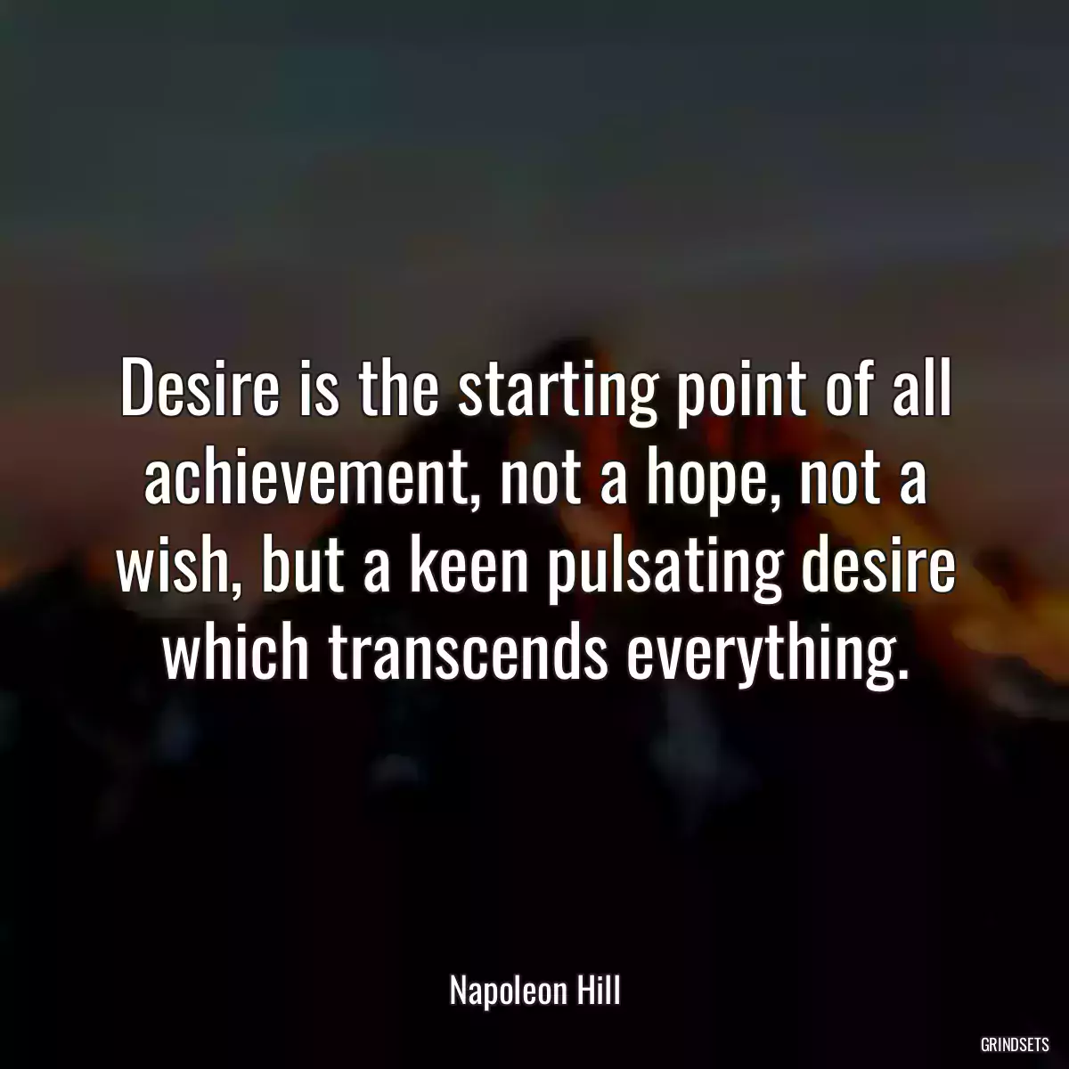 Desire is the starting point of all achievement, not a hope, not a wish, but a keen pulsating desire which transcends everything.