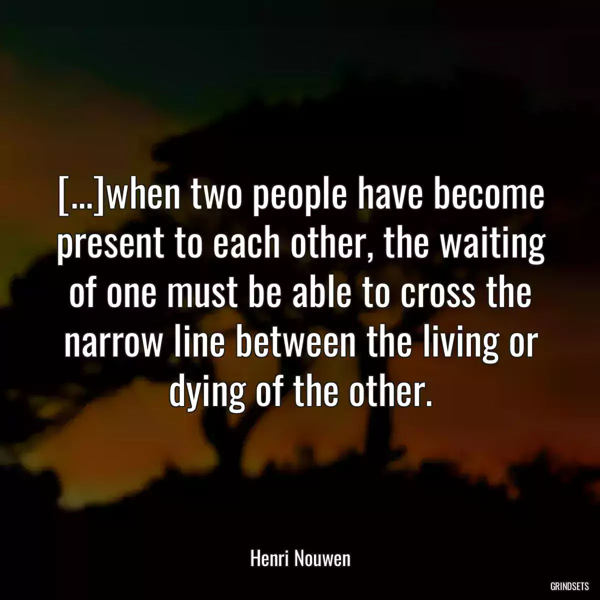 [...]when two people have become present to each other, the waiting of one must be able to cross the narrow line between the living or dying of the other.