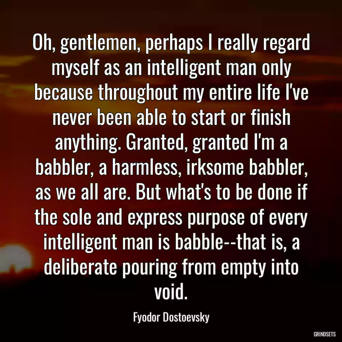 Oh, gentlemen, perhaps I really regard myself as an intelligent man only because throughout my entire life I\'ve never been able to start or finish anything. Granted, granted I\'m a babbler, a harmless, irksome babbler, as we all are. But what\'s to be done if the sole and express purpose of every intelligent man is babble--that is, a deliberate pouring from empty into void.