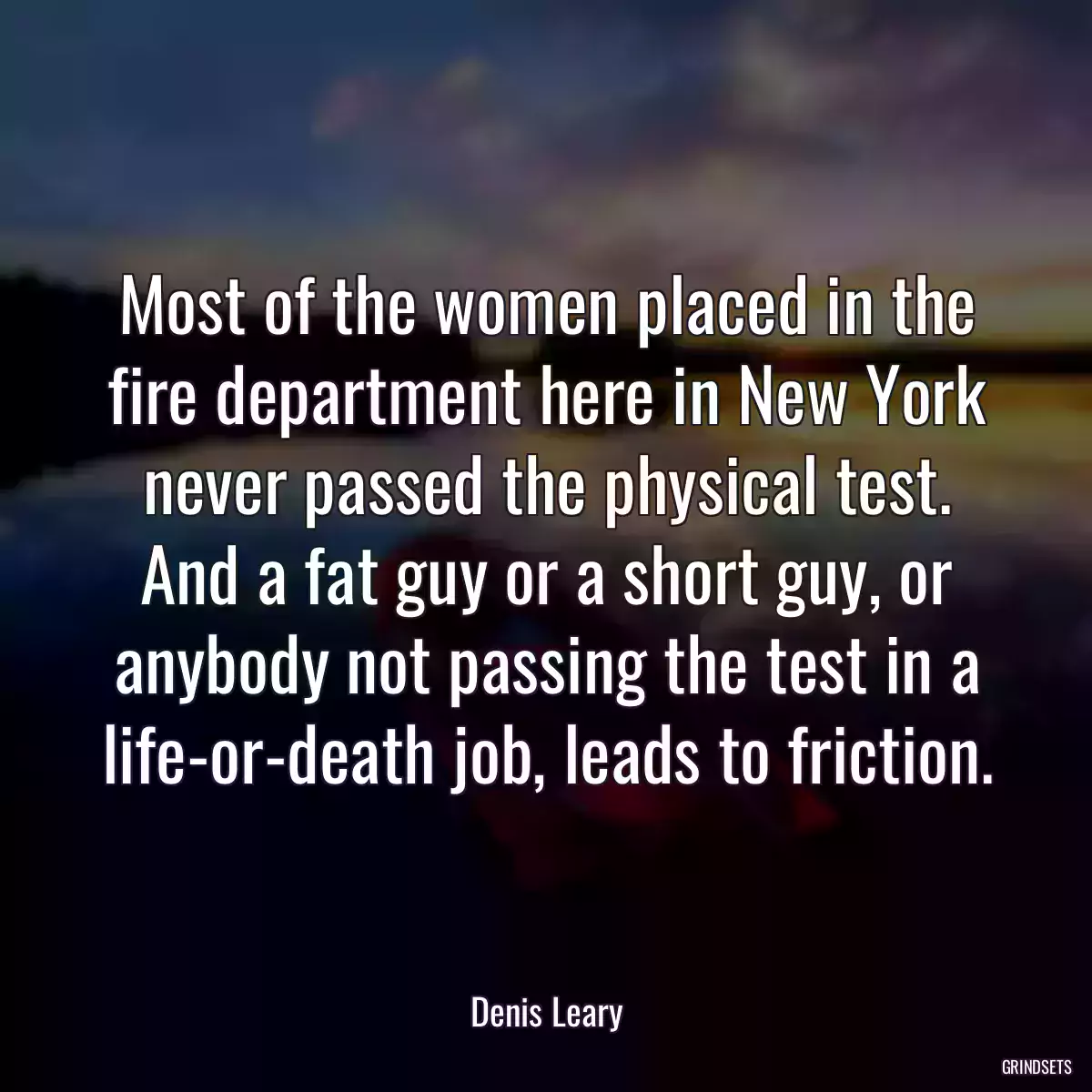 Most of the women placed in the fire department here in New York never passed the physical test. And a fat guy or a short guy, or anybody not passing the test in a life-or-death job, leads to friction.