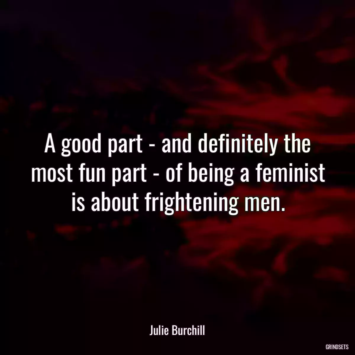 A good part - and definitely the most fun part - of being a feminist is about frightening men.