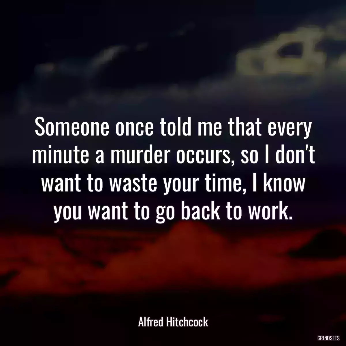 Someone once told me that every minute a murder occurs, so I don\'t want to waste your time, I know you want to go back to work.