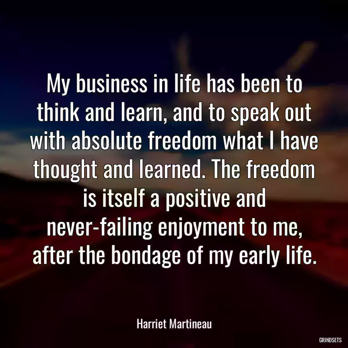 My business in life has been to think and learn, and to speak out with absolute freedom what I have thought and learned. The freedom is itself a positive and never-failing enjoyment to me, after the bondage of my early life.