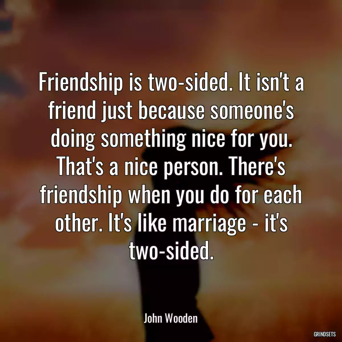 Friendship is two-sided. It isn\'t a friend just because someone\'s doing something nice for you. That\'s a nice person. There\'s friendship when you do for each other. It\'s like marriage - it\'s two-sided.