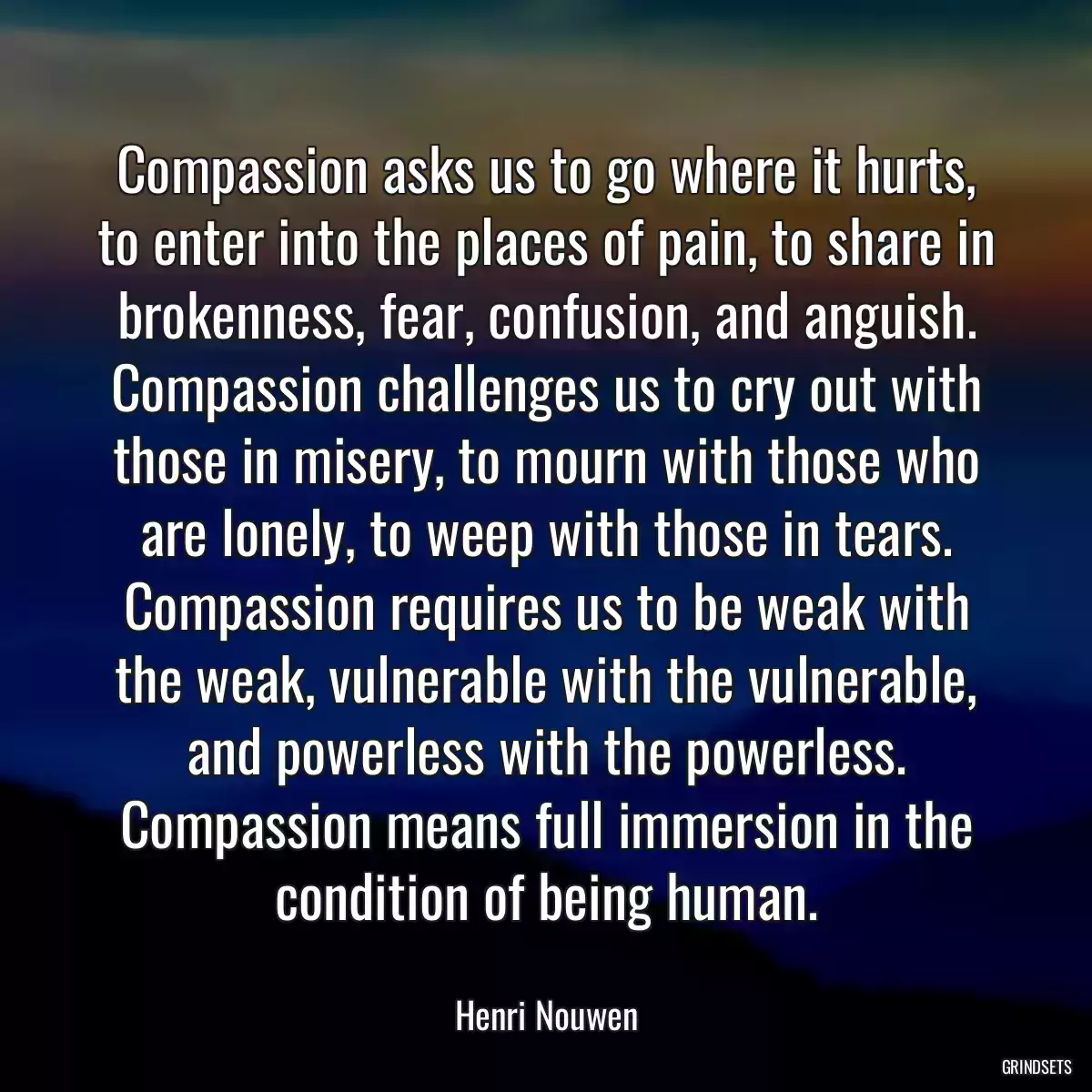 Compassion asks us to go where it hurts, to enter into the places of pain, to share in brokenness, fear, confusion, and anguish. Compassion challenges us to cry out with those in misery, to mourn with those who are lonely, to weep with those in tears. Compassion requires us to be weak with the weak, vulnerable with the vulnerable, and powerless with the powerless. Compassion means full immersion in the condition of being human.