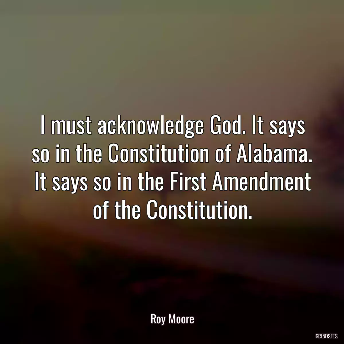 I must acknowledge God. It says so in the Constitution of Alabama. It says so in the First Amendment of the Constitution.