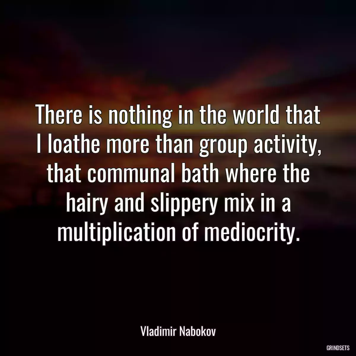 There is nothing in the world that I loathe more than group activity, that communal bath where the hairy and slippery mix in a multiplication of mediocrity.