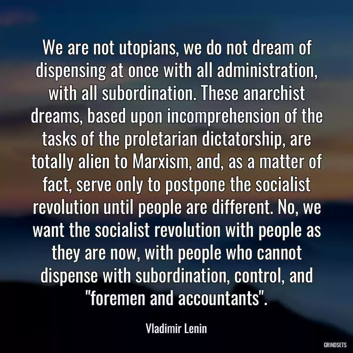 We are not utopians, we do not dream of dispensing at once with all administration, with all subordination. These anarchist dreams, based upon incomprehension of the tasks of the proletarian dictatorship, are totally alien to Marxism, and, as a matter of fact, serve only to postpone the socialist revolution until people are different. No, we want the socialist revolution with people as they are now, with people who cannot dispense with subordination, control, and \