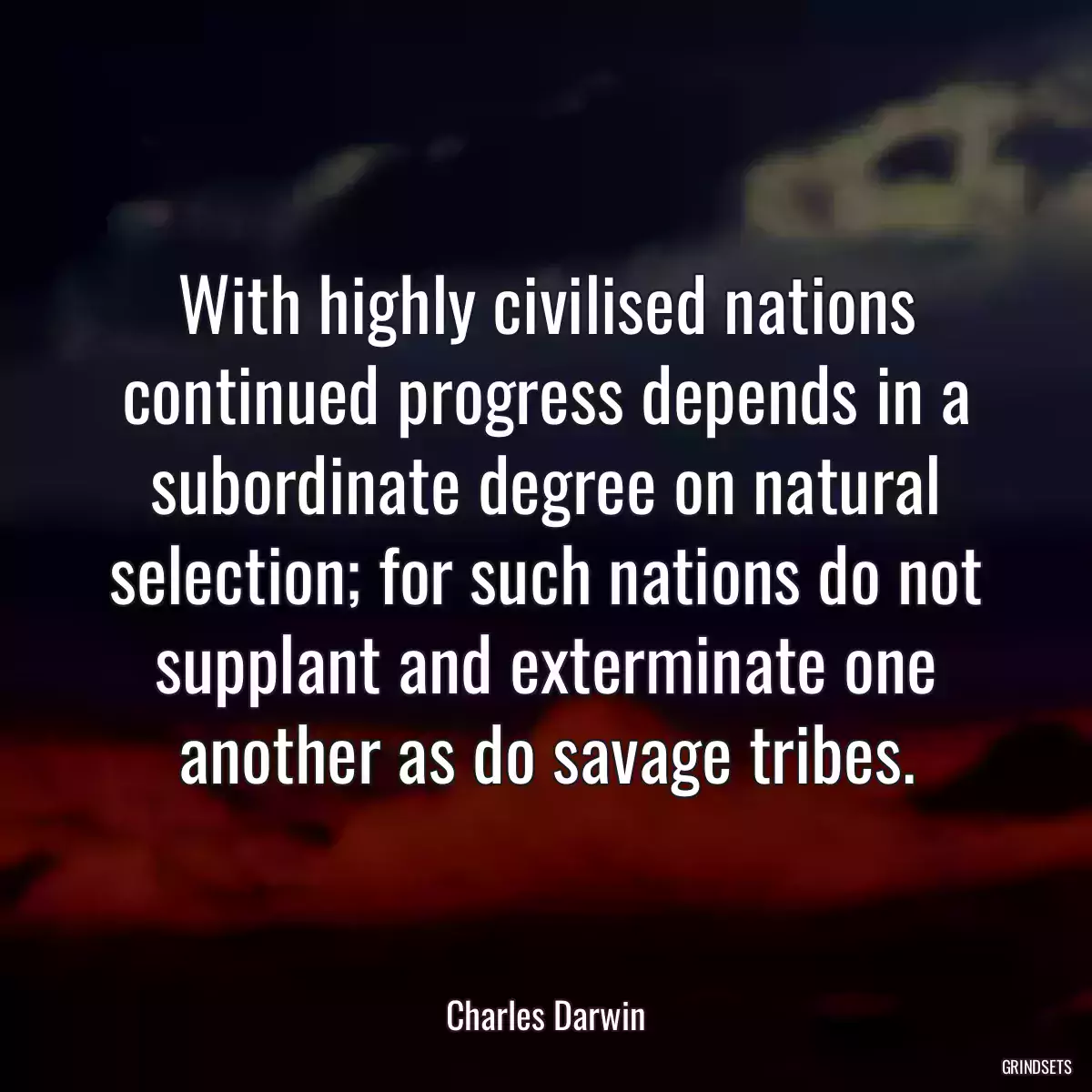 With highly civilised nations continued progress depends in a subordinate degree on natural selection; for such nations do not supplant and exterminate one another as do savage tribes.